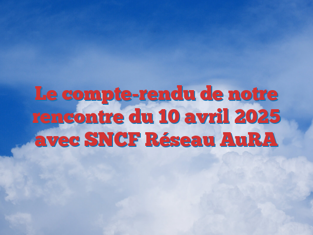 Le compte-rendu de notre rencontre du 10 avril 2025 avec SNCF Réseau AuRA